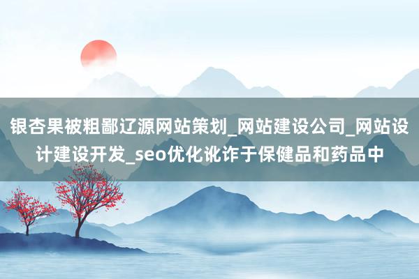 银杏果被粗鄙辽源网站策划_网站建设公司_网站设计建设开发_seo优化讹诈于保健品和药品中