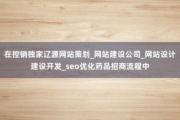 在控销独家辽源网站策划_网站建设公司_网站设计建设开发_seo优化药品招商流程中