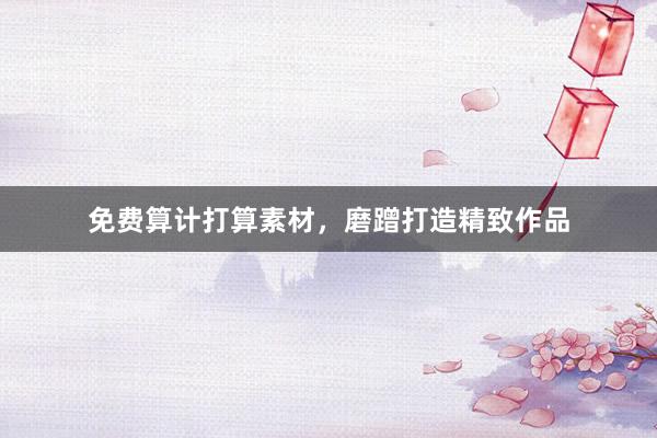 免费算计打算素材，磨蹭打造精致作品